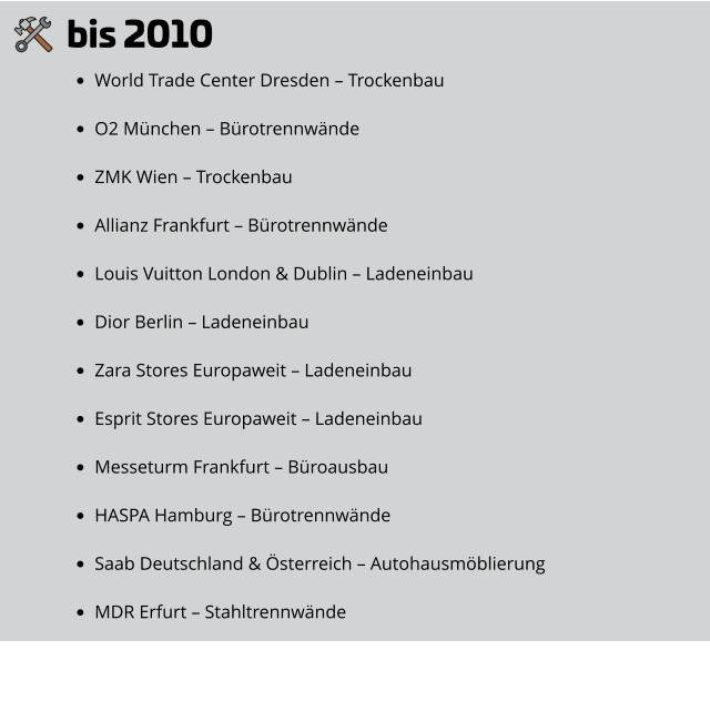 bis 2010 •	World Trade Center Dresden – Trockenbau •	O2 München – Bürotrennwände •	ZMK Wien – Trockenbau •	Allianz Frankfurt – Bürotrennwände •	Louis Vuitton London & Dublin – Ladeneinbau •	Dior Berlin – Ladeneinbau •	Zara Stores Europaweit – Ladeneinbau •	Esprit Stores Europaweit – Ladeneinbau •	Messeturm Frankfurt – Büroausbau •	HASPA Hamburg – Bürotrennwände •	Saab Deutschland & Österreich – Autohausmöblierung •	MDR Erfurt – Stahltrennwände