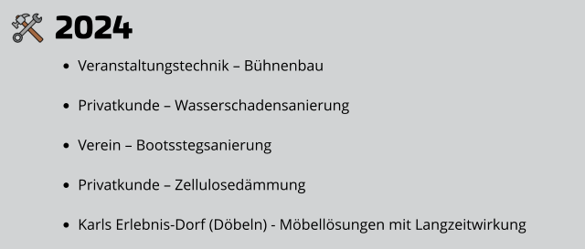 2024 •	Veranstaltungstechnik – Bühnenbau •	Privatkunde – Wasserschadensanierung •	Verein – Bootsstegsanierung •	Privatkunde – Zellulosedämmung •	Karls Erlebnis-Dorf (Döbeln) - Möbellösungen mit Langzeitwirkung